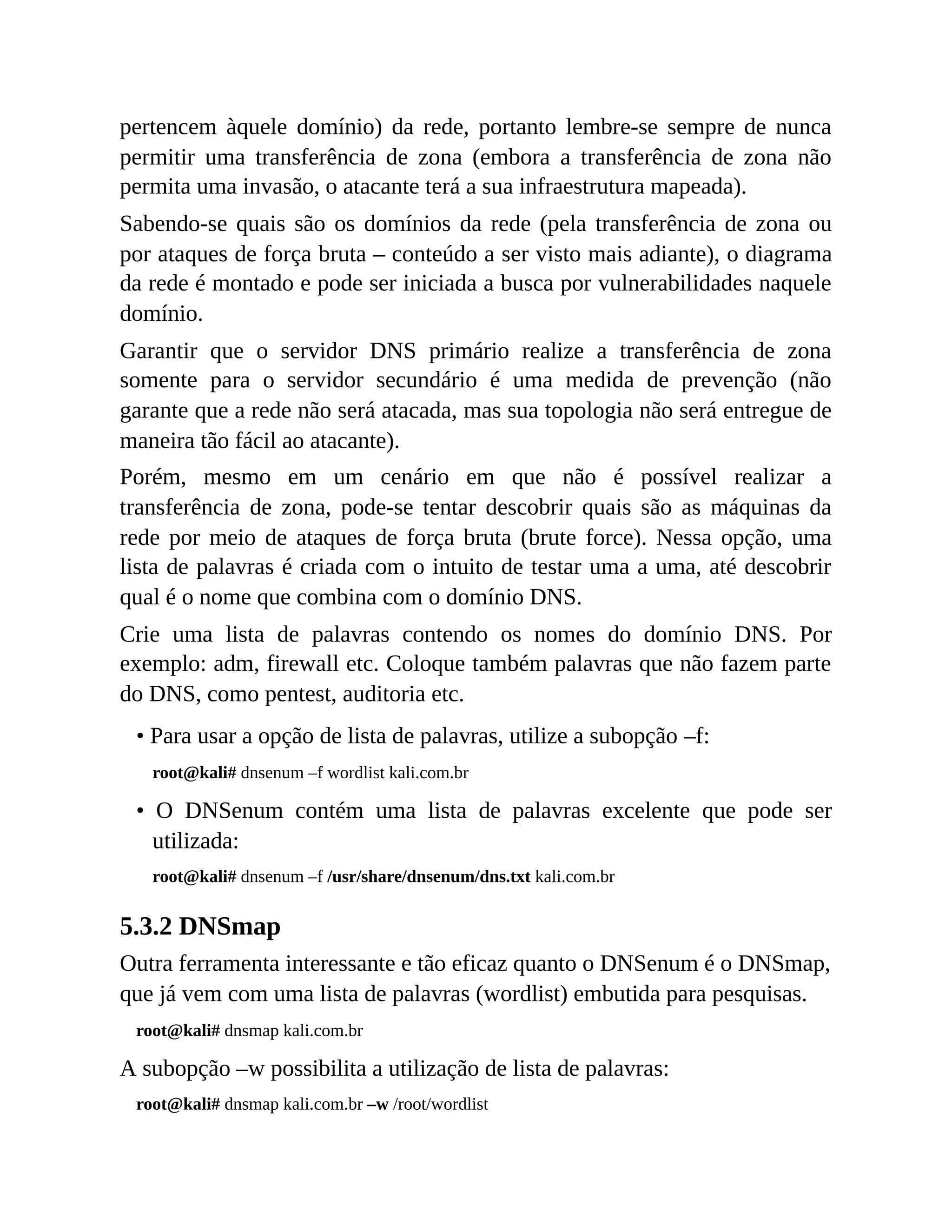 pertencem àquele domínio) da rede, portanto lembre-se sempre de nunca
permitir uma transferência de zona (embora a transferência de zona não
permita uma invasão, o atacante terá a sua infraestrutura mapeada).
Sabendo-se quais são os domínios da rede (pela transferência de zona ou
por ataques de força bruta – conteúdo a ser visto mais adiante), o diagrama
da rede é montado e pode ser iniciada a busca por vulnerabilidades naquele
domínio.
Garantir que o servidor DNS primário realize a transferência de zona
somente para o servidor secundário é uma medida de prevenção (não
garante que a rede não será atacada, mas sua topologia não será entregue de
maneira tão fácil ao atacante).
Porém, mesmo em um cenário em que não é possível realizar a
transferência de zona, pode-se tentar descobrir quais são as máquinas da
rede por meio de ataques de força bruta (brute force). Nessa opção, uma
lista de palavras é criada com o intuito de testar uma a uma, até descobrir
qual é o nome que combina com o domínio DNS.
Crie uma lista de palavras contendo os nomes do domínio DNS. Por
exemplo: adm, firewall etc. Coloque também palavras que não fazem parte
do DNS, como pentest, auditoria etc.
• Para usar a opção de lista de palavras, utilize a subopção –f:
root@kali# dnsenum –f wordlist kali.com.br
• O DNSenum contém uma lista de palavras excelente que pode ser
utilizada:
root@kali# dnsenum –f /usr/share/dnsenum/dns.txt kali.com.br
5.3.2 DNSmap
Outra ferramenta interessante e tão eficaz quanto o DNSenum é o DNSmap,
que já vem com uma lista de palavras (wordlist) embutida para pesquisas.
root@kali# dnsmap kali.com.br
A subopção –w possibilita a utilização de lista de palavras:
root@kali# dnsmap kali.com.br –w /root/wordlist
 