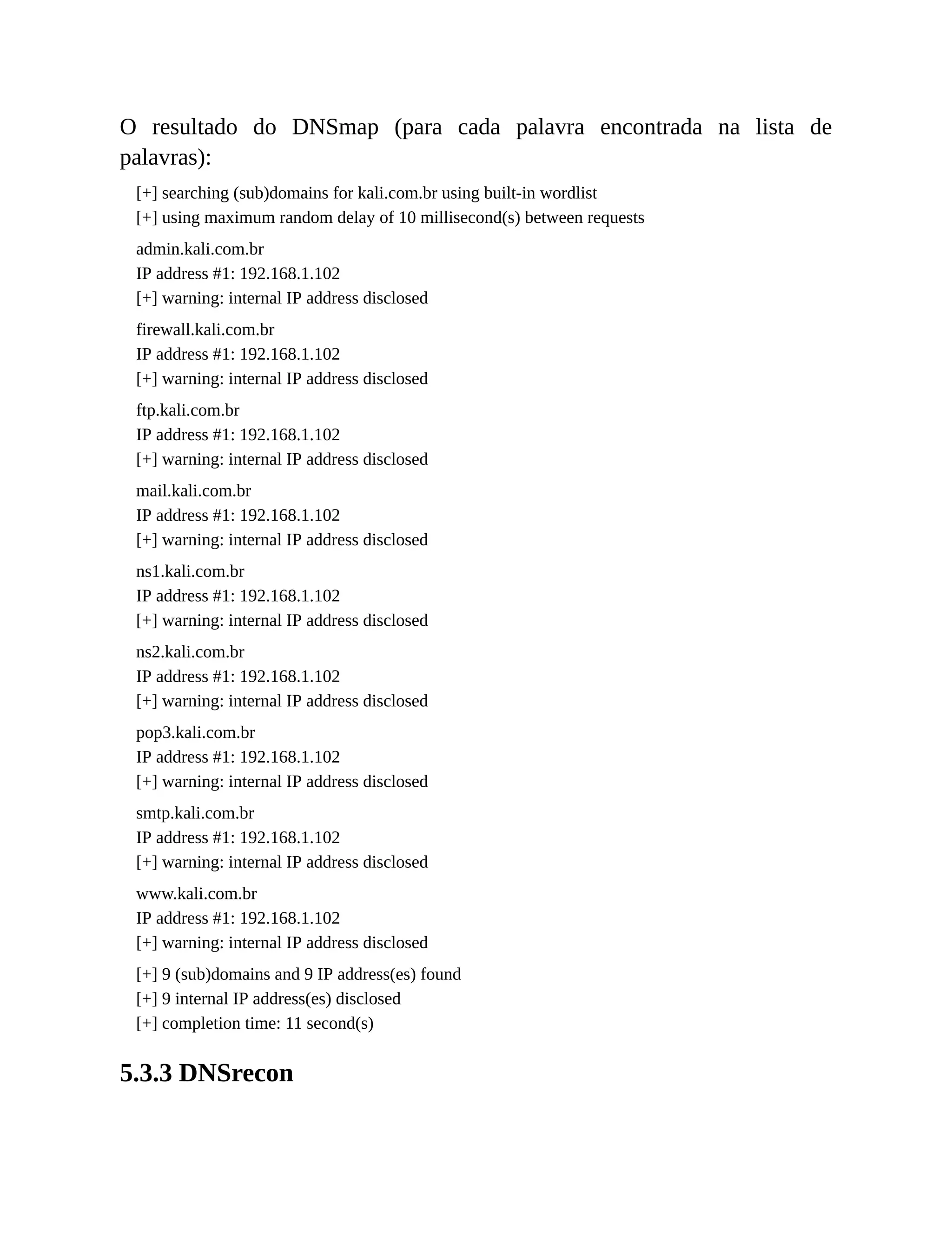 O resultado do DNSmap (para cada palavra encontrada na lista de
palavras):
[+] searching (sub)domains for kali.com.br using built-in wordlist
[+] using maximum random delay of 10 millisecond(s) between requests
admin.kali.com.br
IP address #1: 192.168.1.102
[+] warning: internal IP address disclosed
firewall.kali.com.br
IP address #1: 192.168.1.102
[+] warning: internal IP address disclosed
ftp.kali.com.br
IP address #1: 192.168.1.102
[+] warning: internal IP address disclosed
mail.kali.com.br
IP address #1: 192.168.1.102
[+] warning: internal IP address disclosed
ns1.kali.com.br
IP address #1: 192.168.1.102
[+] warning: internal IP address disclosed
ns2.kali.com.br
IP address #1: 192.168.1.102
[+] warning: internal IP address disclosed
pop3.kali.com.br
IP address #1: 192.168.1.102
[+] warning: internal IP address disclosed
smtp.kali.com.br
IP address #1: 192.168.1.102
[+] warning: internal IP address disclosed
www.kali.com.br
IP address #1: 192.168.1.102
[+] warning: internal IP address disclosed
[+] 9 (sub)domains and 9 IP address(es) found
[+] 9 internal IP address(es) disclosed
[+] completion time: 11 second(s)
5.3.3 DNSrecon
 