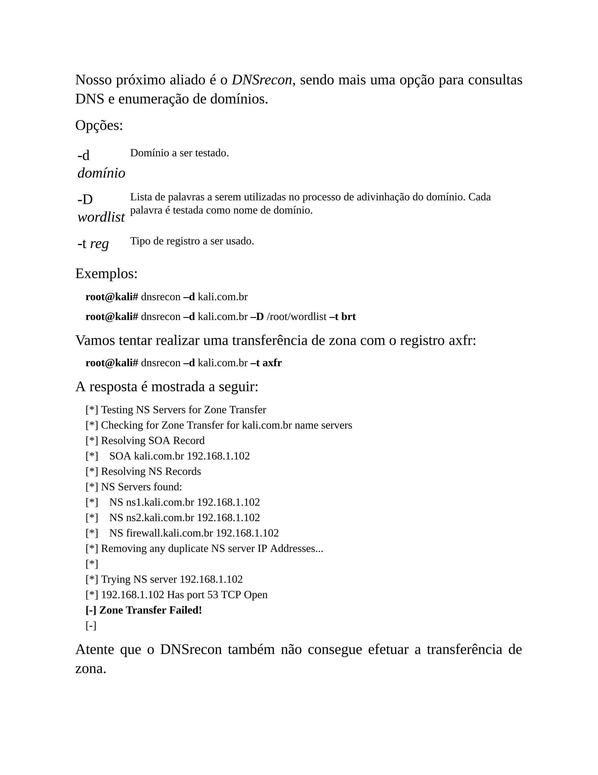 Nosso próximo aliado é o DNSrecon, sendo mais uma opção para consultas
DNS e enumeração de domínios.
Opções:
-d
domínio
Domínio a ser testado.
-D
wordlist
Lista de palavras a serem utilizadas no processo de adivinhação do domínio. Cada
palavra é testada como nome de domínio.
-t reg Tipo de registro a ser usado.
Exemplos:
root@kali# dnsrecon –d kali.com.br
root@kali# dnsrecon –d kali.com.br –D /root/wordlist –t brt
Vamos tentar realizar uma transferência de zona com o registro axfr:
root@kali# dnsrecon –d kali.com.br –t axfr
A resposta é mostrada a seguir:
[*] Testing NS Servers for Zone Transfer
[*] Checking for Zone Transfer for kali.com.br name servers
[*] Resolving SOA Record
[*] SOA kali.com.br 192.168.1.102
[*] Resolving NS Records
[*] NS Servers found:
[*] NS ns1.kali.com.br 192.168.1.102
[*] NS ns2.kali.com.br 192.168.1.102
[*] NS firewall.kali.com.br 192.168.1.102
[*] Removing any duplicate NS server IP Addresses...
[*]
[*] Trying NS server 192.168.1.102
[*] 192.168.1.102 Has port 53 TCP Open
[-] Zone Transfer Failed!
[-]
Atente que o DNSrecon também não consegue efetuar a transferência de
zona.
 