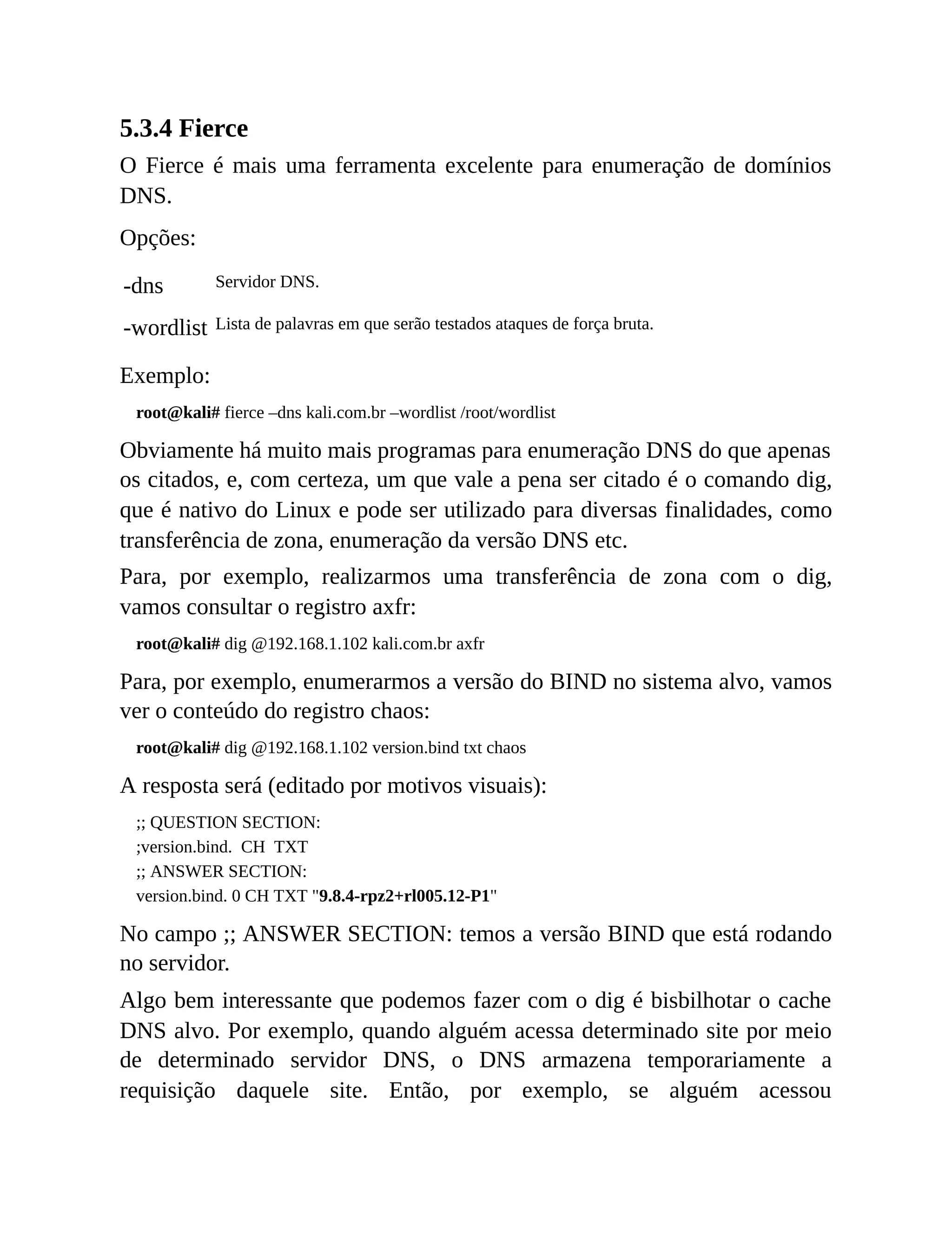 5.3.4 Fierce
O Fierce é mais uma ferramenta excelente para enumeração de domínios
DNS.
Opções:
-dns Servidor DNS.
-wordlist Lista de palavras em que serão testados ataques de força bruta.
Exemplo:
root@kali# fierce –dns kali.com.br –wordlist /root/wordlist
Obviamente há muito mais programas para enumeração DNS do que apenas
os citados, e, com certeza, um que vale a pena ser citado é o comando dig,
que é nativo do Linux e pode ser utilizado para diversas finalidades, como
transferência de zona, enumeração da versão DNS etc.
Para, por exemplo, realizarmos uma transferência de zona com o dig,
vamos consultar o registro axfr:
root@kali# dig @192.168.1.102 kali.com.br axfr
Para, por exemplo, enumerarmos a versão do BIND no sistema alvo, vamos
ver o conteúdo do registro chaos:
root@kali# dig @192.168.1.102 version.bind txt chaos
A resposta será (editado por motivos visuais):
;; QUESTION SECTION:
;version.bind. CH TXT
;; ANSWER SECTION:
version.bind. 0 CH TXT "9.8.4-rpz2+rl005.12-P1"
No campo ;; ANSWER SECTION: temos a versão BIND que está rodando
no servidor.
Algo bem interessante que podemos fazer com o dig é bisbilhotar o cache
DNS alvo. Por exemplo, quando alguém acessa determinado site por meio
de determinado servidor DNS, o DNS armazena temporariamente a
requisição daquele site. Então, por exemplo, se alguém acessou
 