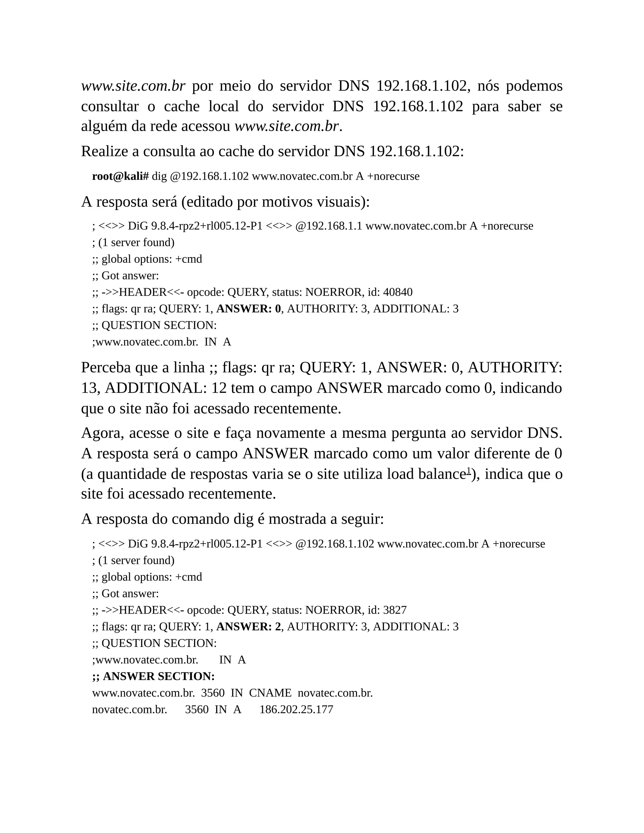 www.site.com.br por meio do servidor DNS 192.168.1.102, nós podemos
consultar o cache local do servidor DNS 192.168.1.102 para saber se
alguém da rede acessou www.site.com.br.
Realize a consulta ao cache do servidor DNS 192.168.1.102:
root@kali# dig @192.168.1.102 www.novatec.com.br A +norecurse
A resposta será (editado por motivos visuais):
; <<>> DiG 9.8.4-rpz2+rl005.12-P1 <<>> @192.168.1.1 www.novatec.com.br A +norecurse
; (1 server found)
;; global options: +cmd
;; Got answer:
;; ->>HEADER<<- opcode: QUERY, status: NOERROR, id: 40840
;; flags: qr ra; QUERY: 1, ANSWER: 0, AUTHORITY: 3, ADDITIONAL: 3
;; QUESTION SECTION:
;www.novatec.com.br. IN A
Perceba que a linha ;; flags: qr ra; QUERY: 1, ANSWER: 0, AUTHORITY:
13, ADDITIONAL: 12 tem o campo ANSWER marcado como 0, indicando
que o site não foi acessado recentemente.
Agora, acesse o site e faça novamente a mesma pergunta ao servidor DNS.
A resposta será o campo ANSWER marcado como um valor diferente de 0
(a quantidade de respostas varia se o site utiliza load balance1
), indica que o
site foi acessado recentemente.
A resposta do comando dig é mostrada a seguir:
; <<>> DiG 9.8.4-rpz2+rl005.12-P1 <<>> @192.168.1.102 www.novatec.com.br A +norecurse
; (1 server found)
;; global options: +cmd
;; Got answer:
;; ->>HEADER<<- opcode: QUERY, status: NOERROR, id: 3827
;; flags: qr ra; QUERY: 1, ANSWER: 2, AUTHORITY: 3, ADDITIONAL: 3
;; QUESTION SECTION:
;www.novatec.com.br. IN A
;; ANSWER SECTION:
www.novatec.com.br. 3560 IN CNAME novatec.com.br.
novatec.com.br. 3560 IN A 186.202.25.177
 