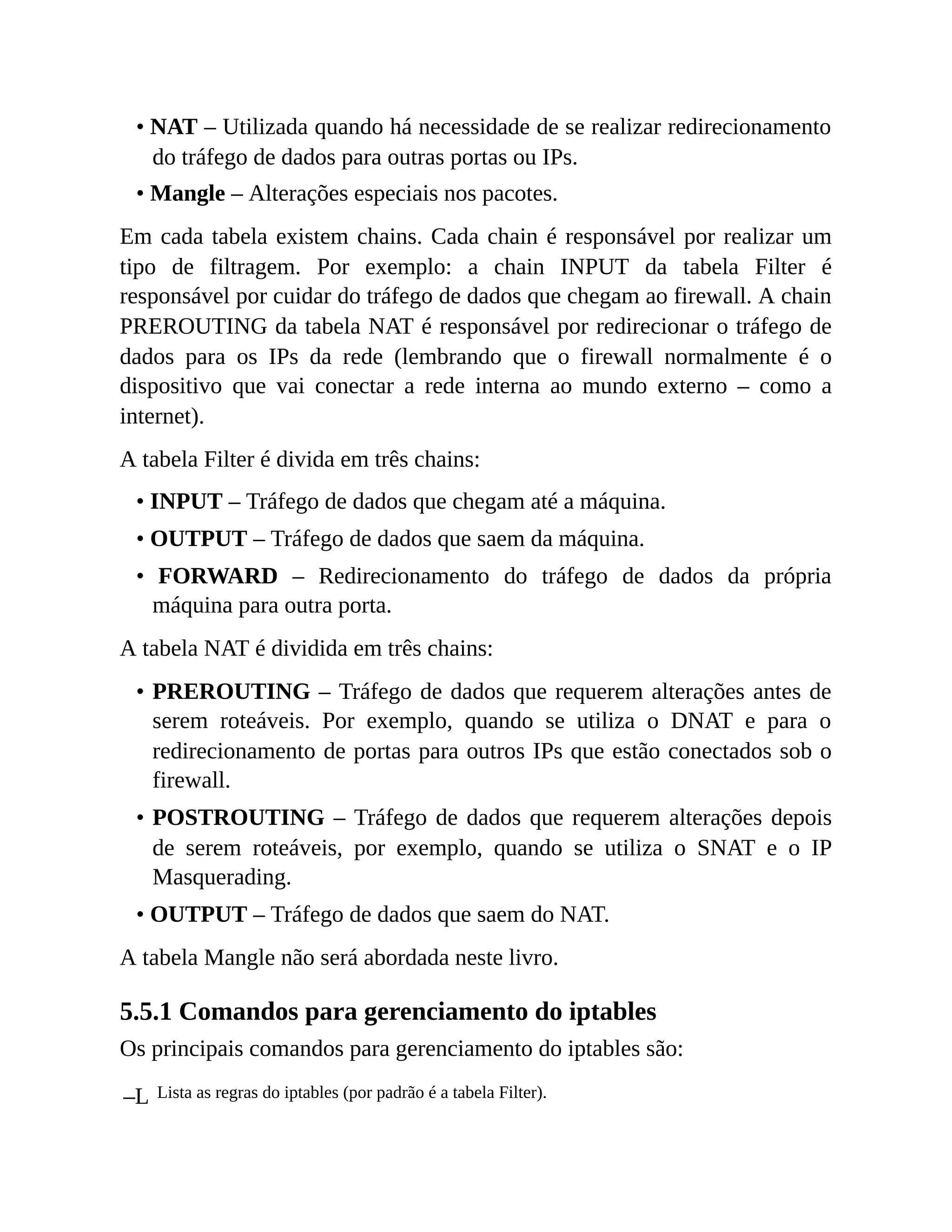 • NAT – Utilizada quando há necessidade de se realizar redirecionamento
do tráfego de dados para outras portas ou IPs.
• Mangle – Alterações especiais nos pacotes.
Em cada tabela existem chains. Cada chain é responsável por realizar um
tipo de filtragem. Por exemplo: a chain INPUT da tabela Filter é
responsável por cuidar do tráfego de dados que chegam ao firewall. A chain
PREROUTING da tabela NAT é responsável por redirecionar o tráfego de
dados para os IPs da rede (lembrando que o firewall normalmente é o
dispositivo que vai conectar a rede interna ao mundo externo – como a
internet).
A tabela Filter é divida em três chains:
• INPUT – Tráfego de dados que chegam até a máquina.
• OUTPUT – Tráfego de dados que saem da máquina.
• FORWARD – Redirecionamento do tráfego de dados da própria
máquina para outra porta.
A tabela NAT é dividida em três chains:
• PREROUTING – Tráfego de dados que requerem alterações antes de
serem roteáveis. Por exemplo, quando se utiliza o DNAT e para o
redirecionamento de portas para outros IPs que estão conectados sob o
firewall.
• POSTROUTING – Tráfego de dados que requerem alterações depois
de serem roteáveis, por exemplo, quando se utiliza o SNAT e o IP
Masquerading.
• OUTPUT – Tráfego de dados que saem do NAT.
A tabela Mangle não será abordada neste livro.
5.5.1 Comandos para gerenciamento do iptables
Os principais comandos para gerenciamento do iptables são:
–L Lista as regras do iptables (por padrão é a tabela Filter).
 