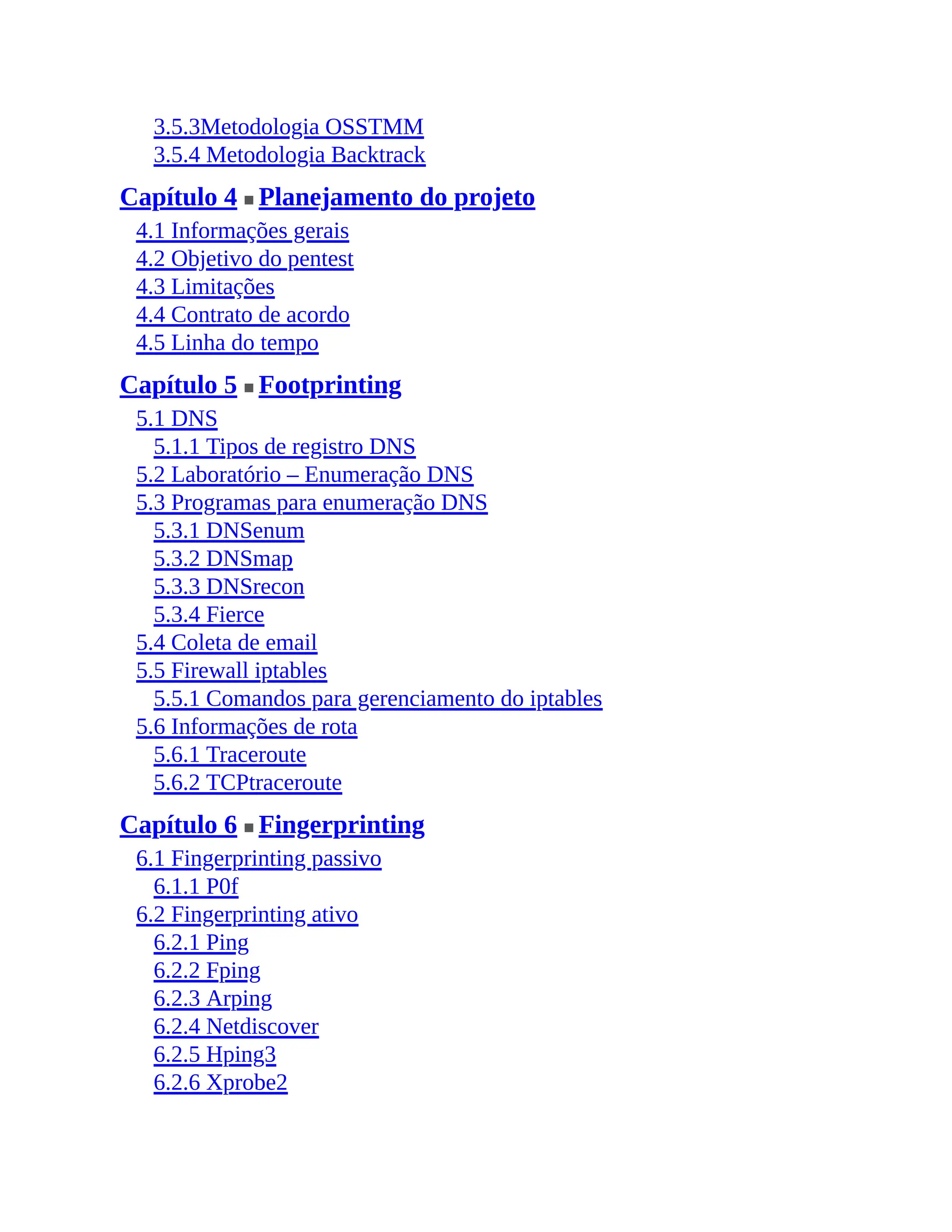 3.5.3Metodologia OSSTMM
3.5.4 Metodologia Backtrack
Capítulo 4 ■ Planejamento do projeto
4.1 Informações gerais
4.2 Objetivo do pentest
4.3 Limitações
4.4 Contrato de acordo
4.5 Linha do tempo
Capítulo 5 ■ Footprinting
5.1 DNS
5.1.1 Tipos de registro DNS
5.2 Laboratório – Enumeração DNS
5.3 Programas para enumeração DNS
5.3.1 DNSenum
5.3.2 DNSmap
5.3.3 DNSrecon
5.3.4 Fierce
5.4 Coleta de email
5.5 Firewall iptables
5.5.1 Comandos para gerenciamento do iptables
5.6 Informações de rota
5.6.1 Traceroute
5.6.2 TCPtraceroute
Capítulo 6 ■ Fingerprinting
6.1 Fingerprinting passivo
6.1.1 P0f
6.2 Fingerprinting ativo
6.2.1 Ping
6.2.2 Fping
6.2.3 Arping
6.2.4 Netdiscover
6.2.5 Hping3
6.2.6 Xprobe2
 