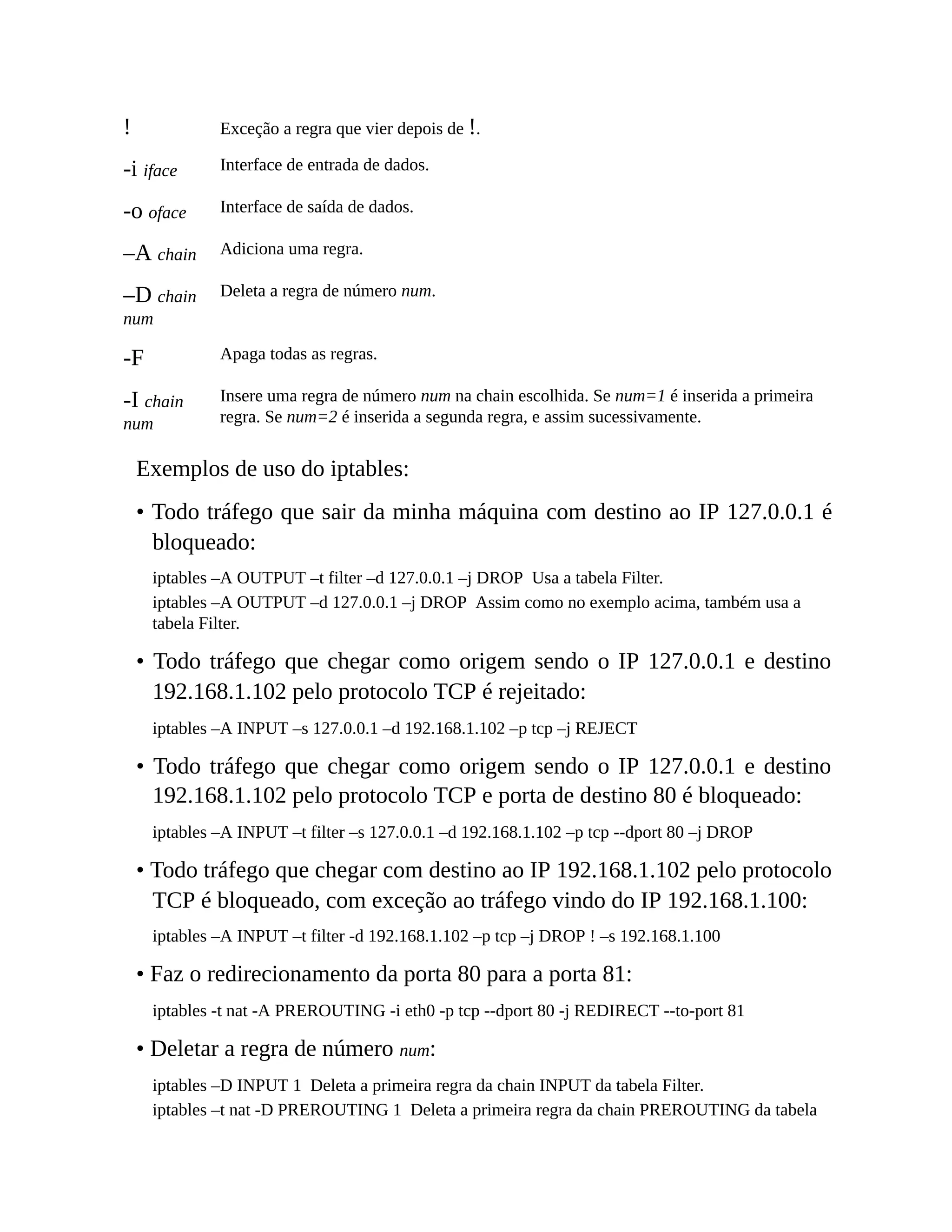 ! Exceção a regra que vier depois de !.
-i iface Interface de entrada de dados.
-o oface Interface de saída de dados.
–A chain Adiciona uma regra.
–D chain
num
Deleta a regra de número num.
-F Apaga todas as regras.
-I chain
num
Insere uma regra de número num na chain escolhida. Se num=1 é inserida a primeira
regra. Se num=2 é inserida a segunda regra, e assim sucessivamente.
Exemplos de uso do iptables:
• Todo tráfego que sair da minha máquina com destino ao IP 127.0.0.1 é
bloqueado:
iptables –A OUTPUT –t filter –d 127.0.0.1 –j DROP Usa a tabela Filter.
iptables –A OUTPUT –d 127.0.0.1 –j DROP Assim como no exemplo acima, também usa a
tabela Filter.
• Todo tráfego que chegar como origem sendo o IP 127.0.0.1 e destino
192.168.1.102 pelo protocolo TCP é rejeitado:
iptables –A INPUT –s 127.0.0.1 –d 192.168.1.102 –p tcp –j REJECT
• Todo tráfego que chegar como origem sendo o IP 127.0.0.1 e destino
192.168.1.102 pelo protocolo TCP e porta de destino 80 é bloqueado:
iptables –A INPUT –t filter –s 127.0.0.1 –d 192.168.1.102 –p tcp --dport 80 –j DROP
• Todo tráfego que chegar com destino ao IP 192.168.1.102 pelo protocolo
TCP é bloqueado, com exceção ao tráfego vindo do IP 192.168.1.100:
iptables –A INPUT –t filter -d 192.168.1.102 –p tcp –j DROP ! –s 192.168.1.100
• Faz o redirecionamento da porta 80 para a porta 81:
iptables -t nat -A PREROUTING -i eth0 -p tcp --dport 80 -j REDIRECT --to-port 81
• Deletar a regra de número num:
iptables –D INPUT 1 Deleta a primeira regra da chain INPUT da tabela Filter.
iptables –t nat -D PREROUTING 1 Deleta a primeira regra da chain PREROUTING da tabela
 