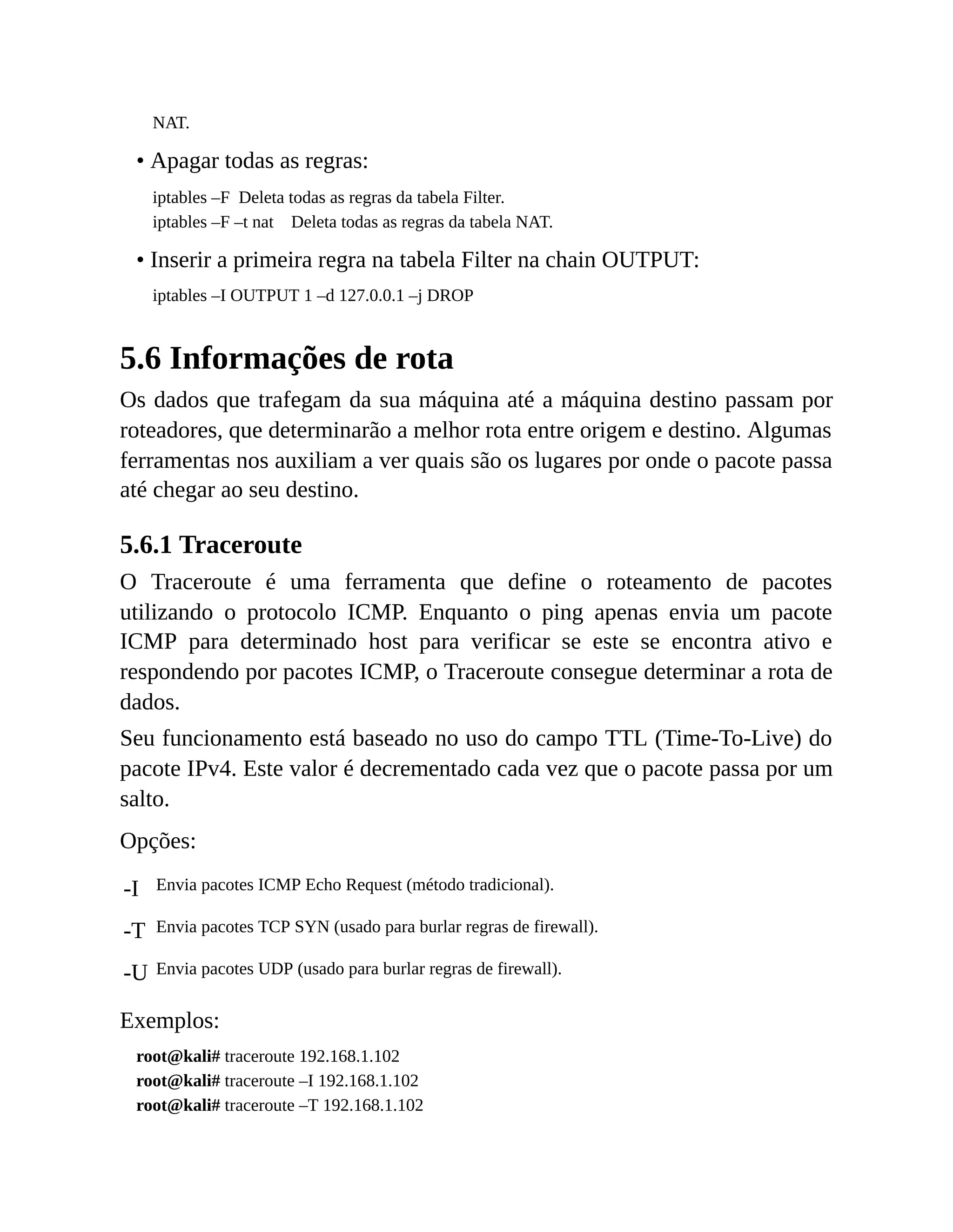 NAT.
• Apagar todas as regras:
iptables –F Deleta todas as regras da tabela Filter.
iptables –F –t nat Deleta todas as regras da tabela NAT.
• Inserir a primeira regra na tabela Filter na chain OUTPUT:
iptables –I OUTPUT 1 –d 127.0.0.1 –j DROP
5.6 Informações de rota
Os dados que trafegam da sua máquina até a máquina destino passam por
roteadores, que determinarão a melhor rota entre origem e destino. Algumas
ferramentas nos auxiliam a ver quais são os lugares por onde o pacote passa
até chegar ao seu destino.
5.6.1 Traceroute
O Traceroute é uma ferramenta que define o roteamento de pacotes
utilizando o protocolo ICMP. Enquanto o ping apenas envia um pacote
ICMP para determinado host para verificar se este se encontra ativo e
respondendo por pacotes ICMP, o Traceroute consegue determinar a rota de
dados.
Seu funcionamento está baseado no uso do campo TTL (Time-To-Live) do
pacote IPv4. Este valor é decrementado cada vez que o pacote passa por um
salto.
Opções:
-I Envia pacotes ICMP Echo Request (método tradicional).
-T Envia pacotes TCP SYN (usado para burlar regras de firewall).
-U Envia pacotes UDP (usado para burlar regras de firewall).
Exemplos:
root@kali# traceroute 192.168.1.102
root@kali# traceroute –I 192.168.1.102
root@kali# traceroute –T 192.168.1.102
 