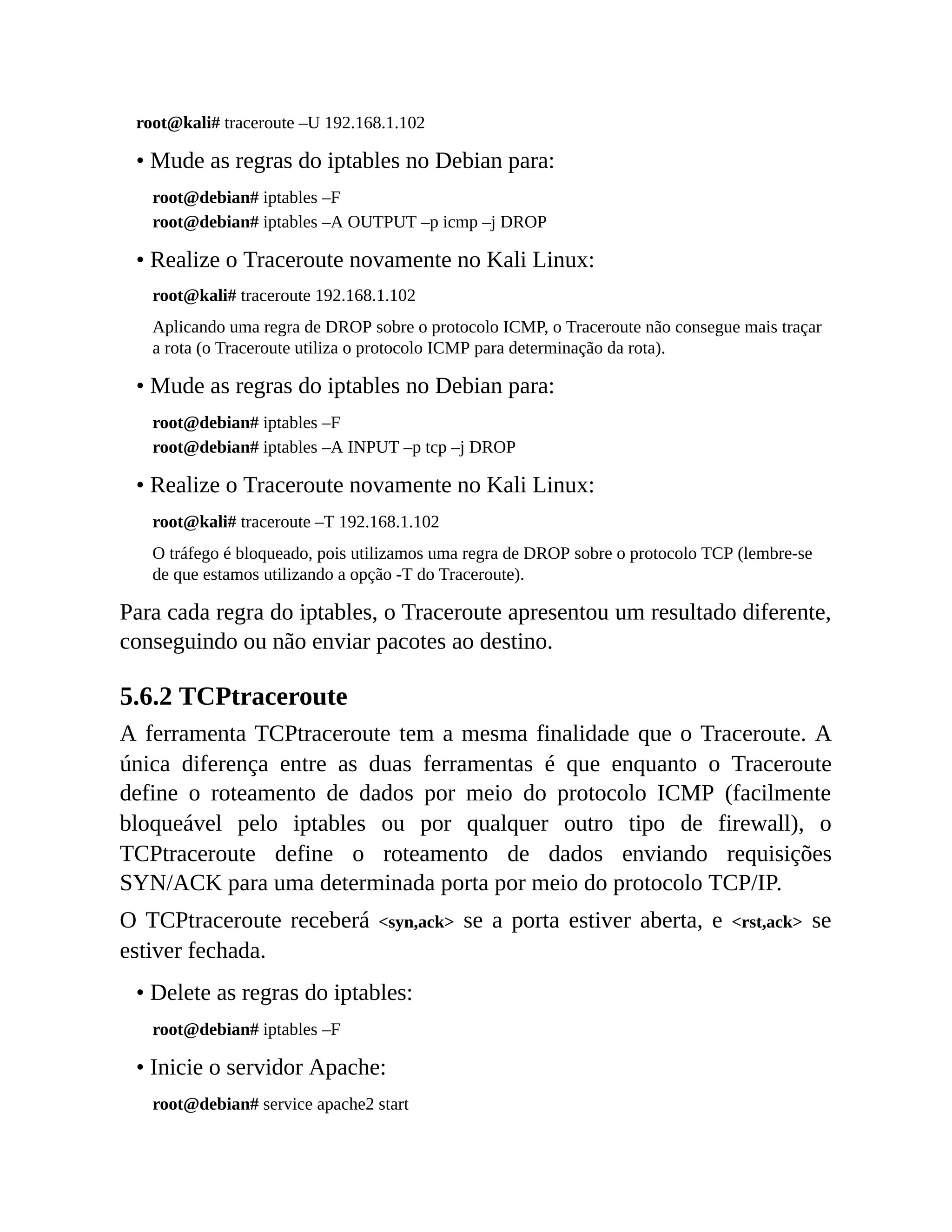 root@kali# traceroute –U 192.168.1.102
• Mude as regras do iptables no Debian para:
root@debian# iptables –F
root@debian# iptables –A OUTPUT –p icmp –j DROP
• Realize o Traceroute novamente no Kali Linux:
root@kali# traceroute 192.168.1.102
Aplicando uma regra de DROP sobre o protocolo ICMP, o Traceroute não consegue mais traçar
a rota (o Traceroute utiliza o protocolo ICMP para determinação da rota).
• Mude as regras do iptables no Debian para:
root@debian# iptables –F
root@debian# iptables –A INPUT –p tcp –j DROP
• Realize o Traceroute novamente no Kali Linux:
root@kali# traceroute –T 192.168.1.102
O tráfego é bloqueado, pois utilizamos uma regra de DROP sobre o protocolo TCP (lembre-se
de que estamos utilizando a opção -T do Traceroute).
Para cada regra do iptables, o Traceroute apresentou um resultado diferente,
conseguindo ou não enviar pacotes ao destino.
5.6.2 TCPtraceroute
A ferramenta TCPtraceroute tem a mesma finalidade que o Traceroute. A
única diferença entre as duas ferramentas é que enquanto o Traceroute
define o roteamento de dados por meio do protocolo ICMP (facilmente
bloqueável pelo iptables ou por qualquer outro tipo de firewall), o
TCPtraceroute define o roteamento de dados enviando requisições
SYN/ACK para uma determinada porta por meio do protocolo TCP/IP.
O TCPtraceroute receberá <syn,ack> se a porta estiver aberta, e <rst,ack> se
estiver fechada.
• Delete as regras do iptables:
root@debian# iptables –F
• Inicie o servidor Apache:
root@debian# service apache2 start
 