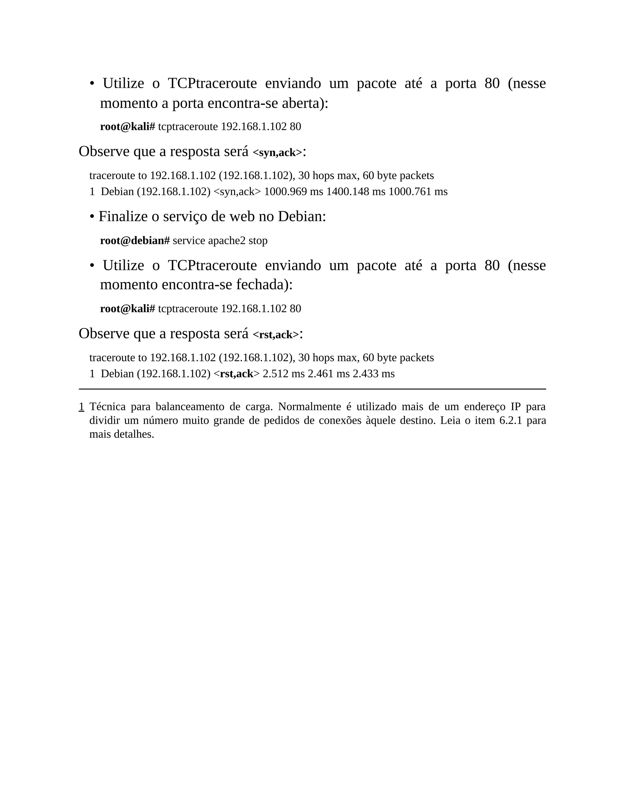 • Utilize o TCPtraceroute enviando um pacote até a porta 80 (nesse
momento a porta encontra-se aberta):
root@kali# tcptraceroute 192.168.1.102 80
Observe que a resposta será <syn,ack>:
traceroute to 192.168.1.102 (192.168.1.102), 30 hops max, 60 byte packets
1 Debian (192.168.1.102) <syn,ack> 1000.969 ms 1400.148 ms 1000.761 ms
• Finalize o serviço de web no Debian:
root@debian# service apache2 stop
• Utilize o TCPtraceroute enviando um pacote até a porta 80 (nesse
momento encontra-se fechada):
root@kali# tcptraceroute 192.168.1.102 80
Observe que a resposta será <rst,ack>:
traceroute to 192.168.1.102 (192.168.1.102), 30 hops max, 60 byte packets
1 Debian (192.168.1.102) <rst,ack> 2.512 ms 2.461 ms 2.433 ms
1 Técnica para balanceamento de carga. Normalmente é utilizado mais de um endereço IP para
dividir um número muito grande de pedidos de conexões àquele destino. Leia o item 6.2.1 para
mais detalhes.
 