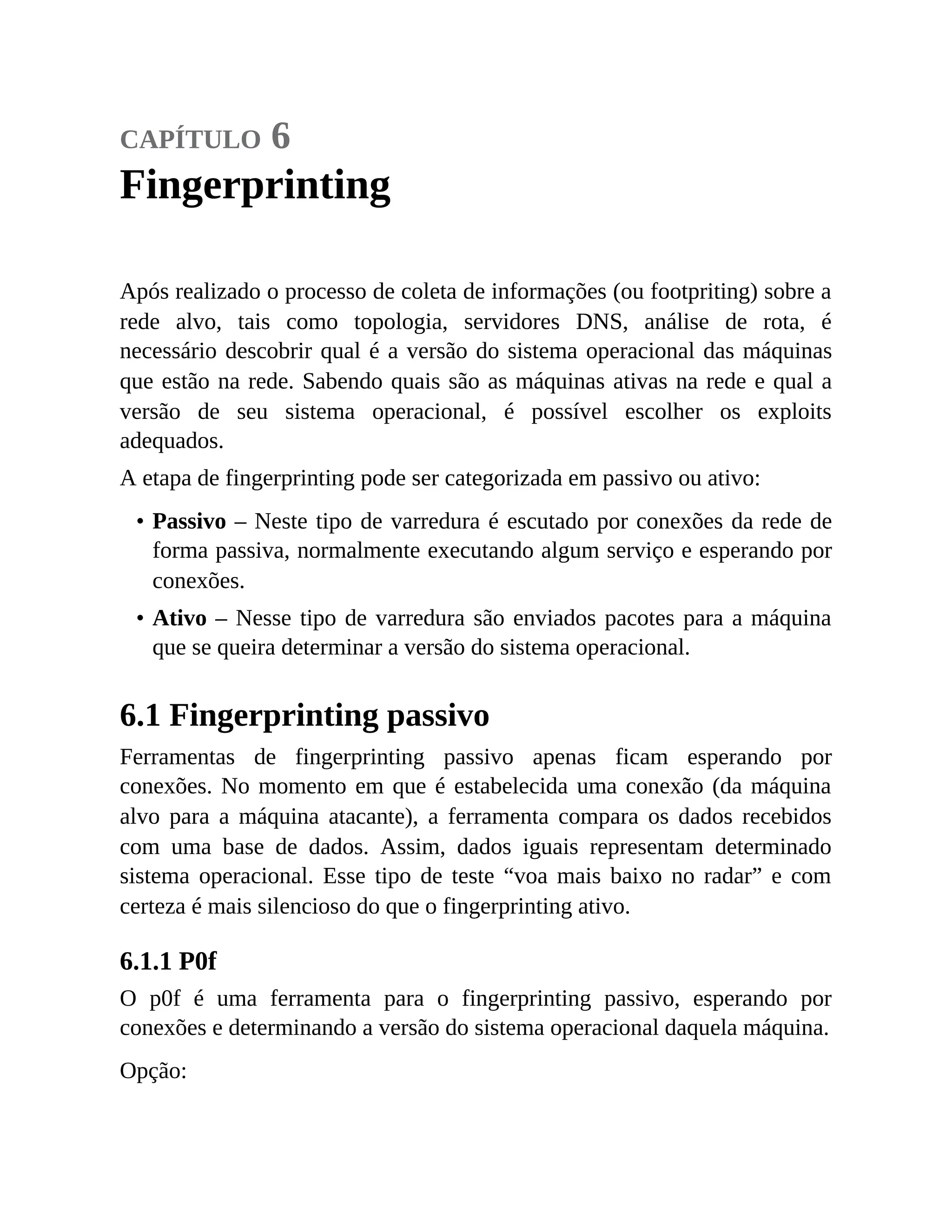 capítulo 6
Fingerprinting
Após realizado o processo de coleta de informações (ou footpriting) sobre a
rede alvo, tais como topologia, servidores DNS, análise de rota, é
necessário descobrir qual é a versão do sistema operacional das máquinas
que estão na rede. Sabendo quais são as máquinas ativas na rede e qual a
versão de seu sistema operacional, é possível escolher os exploits
adequados.
A etapa de fingerprinting pode ser categorizada em passivo ou ativo:
• Passivo – Neste tipo de varredura é escutado por conexões da rede de
forma passiva, normalmente executando algum serviço e esperando por
conexões.
• Ativo – Nesse tipo de varredura são enviados pacotes para a máquina
que se queira determinar a versão do sistema operacional.
6.1 Fingerprinting passivo
Ferramentas de fingerprinting passivo apenas ficam esperando por
conexões. No momento em que é estabelecida uma conexão (da máquina
alvo para a máquina atacante), a ferramenta compara os dados recebidos
com uma base de dados. Assim, dados iguais representam determinado
sistema operacional. Esse tipo de teste “voa mais baixo no radar” e com
certeza é mais silencioso do que o fingerprinting ativo.
6.1.1 P0f
O p0f é uma ferramenta para o fingerprinting passivo, esperando por
conexões e determinando a versão do sistema operacional daquela máquina.
Opção:
 