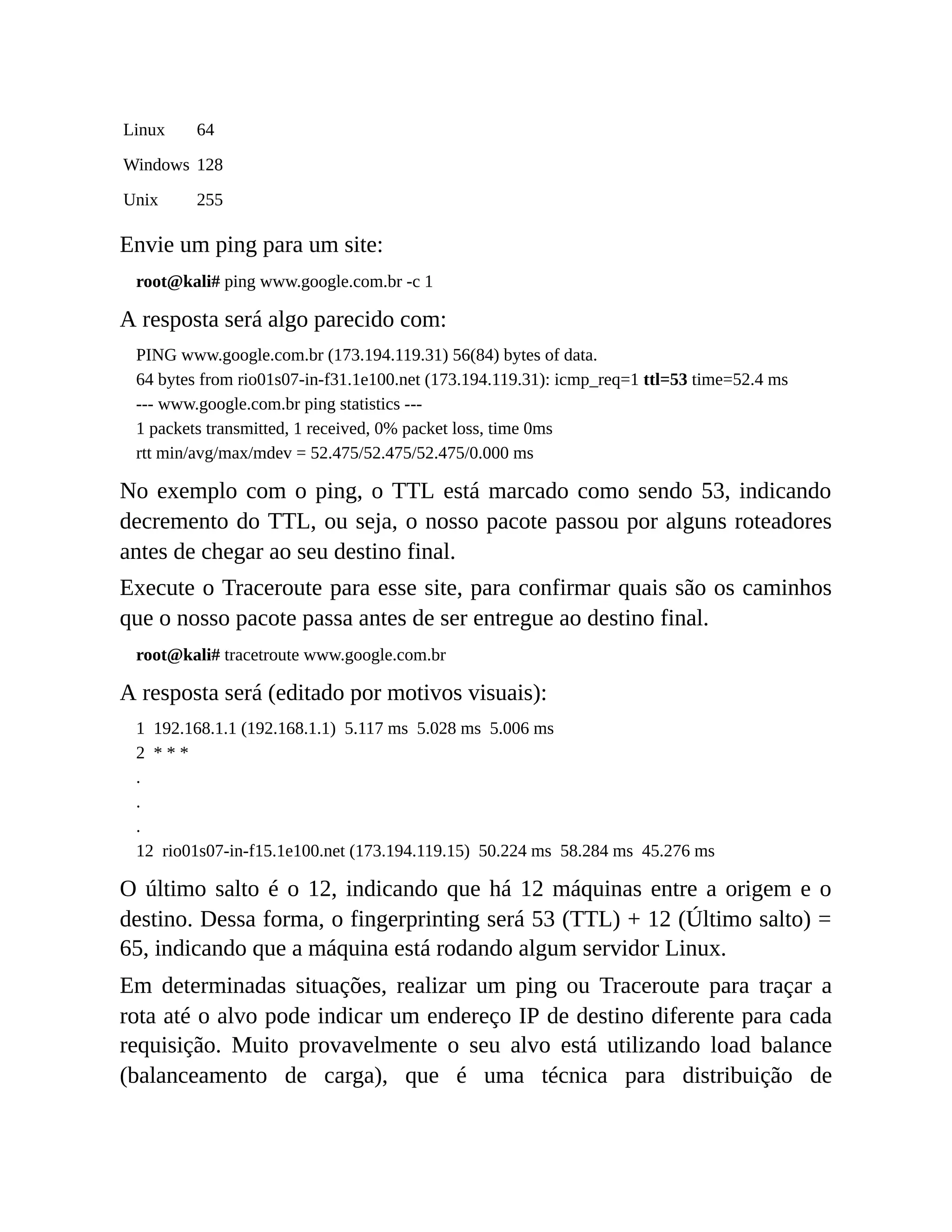 Linux 64
Windows 128
Unix 255
Envie um ping para um site:
root@kali# ping www.google.com.br -c 1
A resposta será algo parecido com:
PING www.google.com.br (173.194.119.31) 56(84) bytes of data.
64 bytes from rio01s07-in-f31.1e100.net (173.194.119.31): icmp_req=1 ttl=53 time=52.4 ms
--- www.google.com.br ping statistics ---
1 packets transmitted, 1 received, 0% packet loss, time 0ms
rtt min/avg/max/mdev = 52.475/52.475/52.475/0.000 ms
No exemplo com o ping, o TTL está marcado como sendo 53, indicando
decremento do TTL, ou seja, o nosso pacote passou por alguns roteadores
antes de chegar ao seu destino final.
Execute o Traceroute para esse site, para confirmar quais são os caminhos
que o nosso pacote passa antes de ser entregue ao destino final.
root@kali# tracetroute www.google.com.br
A resposta será (editado por motivos visuais):
1 192.168.1.1 (192.168.1.1) 5.117 ms 5.028 ms 5.006 ms
2 * * *
.
.
.
12 rio01s07-in-f15.1e100.net (173.194.119.15) 50.224 ms 58.284 ms 45.276 ms
O último salto é o 12, indicando que há 12 máquinas entre a origem e o
destino. Dessa forma, o fingerprinting será 53 (TTL) + 12 (Último salto) =
65, indicando que a máquina está rodando algum servidor Linux.
Em determinadas situações, realizar um ping ou Traceroute para traçar a
rota até o alvo pode indicar um endereço IP de destino diferente para cada
requisição. Muito provavelmente o seu alvo está utilizando load balance
(balanceamento de carga), que é uma técnica para distribuição de
 