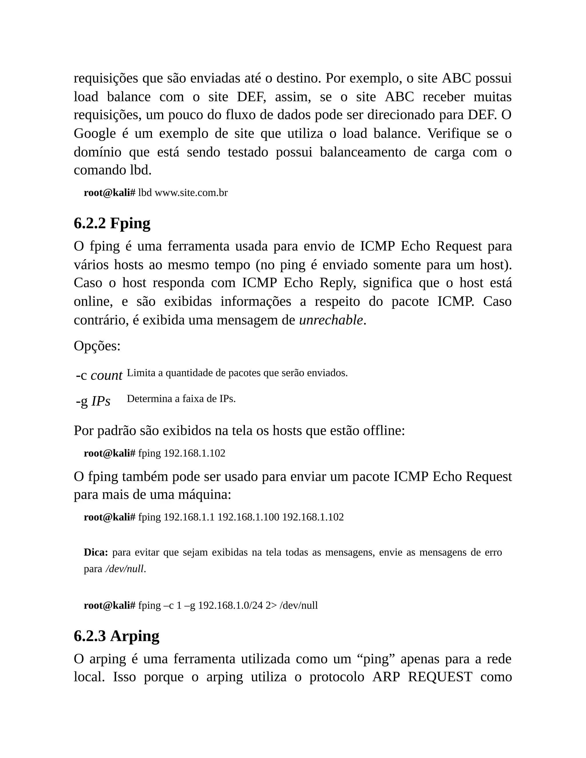 requisições que são enviadas até o destino. Por exemplo, o site ABC possui
load balance com o site DEF, assim, se o site ABC receber muitas
requisições, um pouco do fluxo de dados pode ser direcionado para DEF. O
Google é um exemplo de site que utiliza o load balance. Verifique se o
domínio que está sendo testado possui balanceamento de carga com o
comando lbd.
root@kali# lbd www.site.com.br
6.2.2 Fping
O fping é uma ferramenta usada para envio de ICMP Echo Request para
vários hosts ao mesmo tempo (no ping é enviado somente para um host).
Caso o host responda com ICMP Echo Reply, significa que o host está
online, e são exibidas informações a respeito do pacote ICMP. Caso
contrário, é exibida uma mensagem de unrechable.
Opções:
-c count Limita a quantidade de pacotes que serão enviados.
-g IPs Determina a faixa de IPs.
Por padrão são exibidos na tela os hosts que estão offline:
root@kali# fping 192.168.1.102
O fping também pode ser usado para enviar um pacote ICMP Echo Request
para mais de uma máquina:
root@kali# fping 192.168.1.1 192.168.1.100 192.168.1.102
Dica: para evitar que sejam exibidas na tela todas as mensagens, envie as mensagens de erro
para /dev/null.
root@kali# fping –c 1 –g 192.168.1.0/24 2> /dev/null
6.2.3 Arping
O arping é uma ferramenta utilizada como um “ping” apenas para a rede
local. Isso porque o arping utiliza o protocolo ARP REQUEST como
 