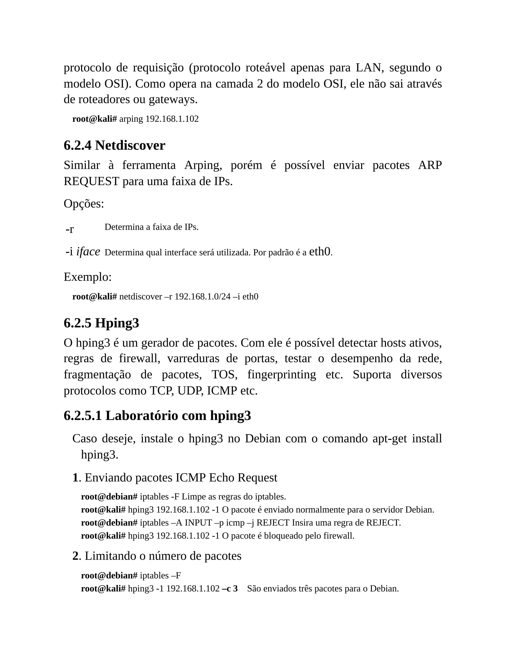 protocolo de requisição (protocolo roteável apenas para LAN, segundo o
modelo OSI). Como opera na camada 2 do modelo OSI, ele não sai através
de roteadores ou gateways.
root@kali# arping 192.168.1.102
6.2.4 Netdiscover
Similar à ferramenta Arping, porém é possível enviar pacotes ARP
REQUEST para uma faixa de IPs.
Opções:
-r Determina a faixa de IPs.
-i iface Determina qual interface será utilizada. Por padrão é a eth0.
Exemplo:
root@kali# netdiscover –r 192.168.1.0/24 –i eth0
6.2.5 Hping3
O hping3 é um gerador de pacotes. Com ele é possível detectar hosts ativos,
regras de firewall, varreduras de portas, testar o desempenho da rede,
fragmentação de pacotes, TOS, fingerprinting etc. Suporta diversos
protocolos como TCP, UDP, ICMP etc.
6.2.5.1 Laboratório com hping3
Caso deseje, instale o hping3 no Debian com o comando apt-get install
hping3.
1. Enviando pacotes ICMP Echo Request
root@debian# iptables -F Limpe as regras do iptables.
root@kali# hping3 192.168.1.102 -1 O pacote é enviado normalmente para o servidor Debian.
root@debian# iptables –A INPUT –p icmp –j REJECT Insira uma regra de REJECT.
root@kali# hping3 192.168.1.102 -1 O pacote é bloqueado pelo firewall.
2. Limitando o número de pacotes
root@debian# iptables –F
root@kali# hping3 -1 192.168.1.102 –c 3 São enviados três pacotes para o Debian.
 