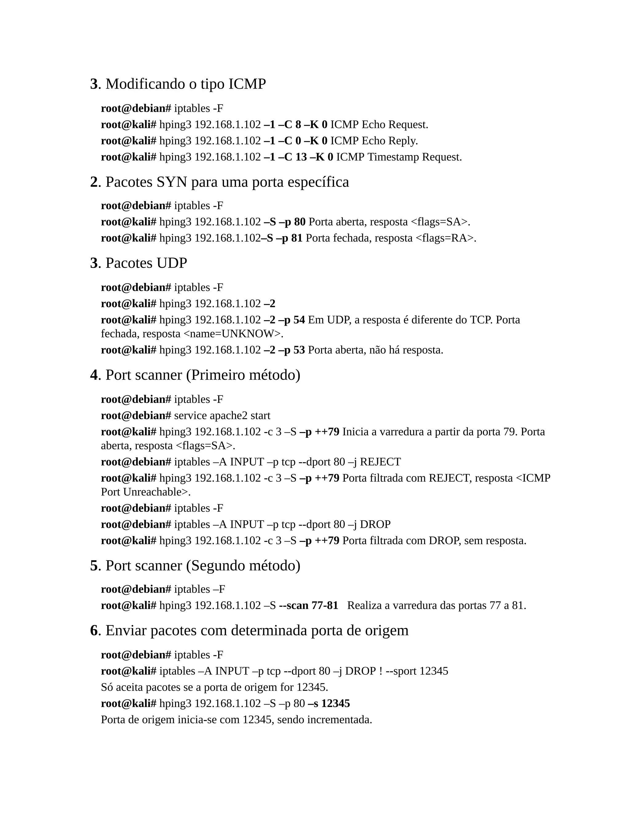 3. Modificando o tipo ICMP
root@debian# iptables -F
root@kali# hping3 192.168.1.102 –1 –C 8 –K 0 ICMP Echo Request.
root@kali# hping3 192.168.1.102 –1 –C 0 –K 0 ICMP Echo Reply.
root@kali# hping3 192.168.1.102 –1 –C 13 –K 0 ICMP Timestamp Request.
2. Pacotes SYN para uma porta específica
root@debian# iptables -F
root@kali# hping3 192.168.1.102 –S –p 80 Porta aberta, resposta <flags=SA>.
root@kali# hping3 192.168.1.102–S –p 81 Porta fechada, resposta <flags=RA>.
3. Pacotes UDP
root@debian# iptables -F
root@kali# hping3 192.168.1.102 –2
root@kali# hping3 192.168.1.102 –2 –p 54 Em UDP, a resposta é diferente do TCP. Porta
fechada, resposta <name=UNKNOW>.
root@kali# hping3 192.168.1.102 –2 –p 53 Porta aberta, não há resposta.
4. Port scanner (Primeiro método)
root@debian# iptables -F
root@debian# service apache2 start
root@kali# hping3 192.168.1.102 -c 3 –S –p ++79 Inicia a varredura a partir da porta 79. Porta
aberta, resposta <flags=SA>.
root@debian# iptables –A INPUT –p tcp --dport 80 –j REJECT
root@kali# hping3 192.168.1.102 -c 3 –S –p ++79 Porta filtrada com REJECT, resposta <ICMP
Port Unreachable>.
root@debian# iptables -F
root@debian# iptables –A INPUT –p tcp --dport 80 –j DROP
root@kali# hping3 192.168.1.102 -c 3 –S –p ++79 Porta filtrada com DROP, sem resposta.
5. Port scanner (Segundo método)
root@debian# iptables –F
root@kali# hping3 192.168.1.102 –S --scan 77-81 Realiza a varredura das portas 77 a 81.
6. Enviar pacotes com determinada porta de origem
root@debian# iptables -F
root@kali# iptables –A INPUT –p tcp --dport 80 –j DROP ! --sport 12345
Só aceita pacotes se a porta de origem for 12345.
root@kali# hping3 192.168.1.102 –S –p 80 –s 12345
Porta de origem inicia-se com 12345, sendo incrementada.
 