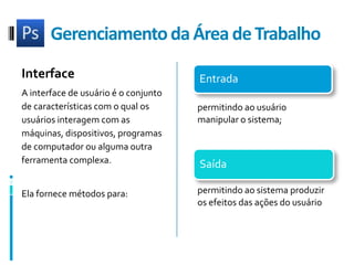 GerenciamentodaÁrea de TrabalhoInterfaceA interface de usuário é o conjunto de características com o qual os usuários interagem com as máquinas, dispositivos, programas de computador ou alguma outra ferramenta complexa. Ela fornece métodos para:permitindo ao usuário manipular o sistema; permitindo ao sistema produzir os efeitos das ações do usuário
