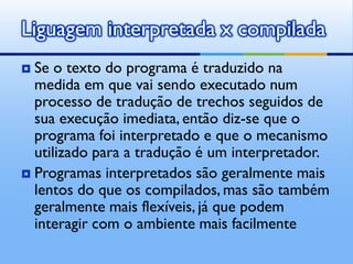 Liguagem interpretada x compilada
 Se o texto do programa é traduzido na
  medida em que vai sendo executado num
  processo de tradução de trechos seguidos de
  sua execução imediata, então diz-se que o
  programa foi interpretado e que o mecanismo
  utilizado para a tradução é um interpretador.
 Programas interpretados são geralmente mais
  lentos do que os compilados, mas são também
  geralmente mais flexíveis, já que podem
  interagir com o ambiente mais facilmente
 
