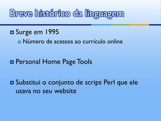 Breve histórico da linguagem
   Surge em 1995
       Número de acessos ao currículo online


   Personal Home Page Tools

   Substitui o conjunto de scrips Perl que ele
    usava no seu website
 