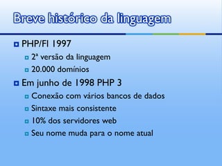 Breve histórico da linguagem
   PHP/FI 1997
     2ª versão da linguagem
     20.000 domínios

   Em junho de 1998 PHP 3
     Conexão com vários bancos de dados
     Sintaxe mais consistente

     10% dos servidores web

     Seu nome muda para o nome atual
 