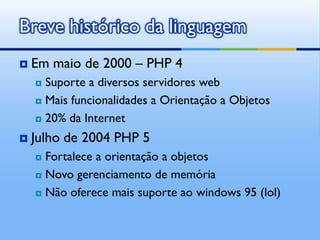 Breve histórico da linguagem
   Em maio de 2000 – PHP 4
     Suporte a diversos servidores web
     Mais funcionalidades a Orientação a Objetos

     20% da Internet

   Julho de 2004 PHP 5
     Fortalece a orientação a objetos
     Novo gerenciamento de memória

     Não oferece mais suporte ao windows 95 (lol)
 
