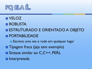 PQ ELA É..
 VELOZ
 ROBUSTA

 ESTRUTURADO E ORIENTADO A OBJETO

 PORTABILIDADE
       Escreva uma vez e rode em qualquer lugar
 Tipagem fraca (jaja tem exemplo)
 Sintaxe similar ao C,C++, PERL

 Interpretada
 