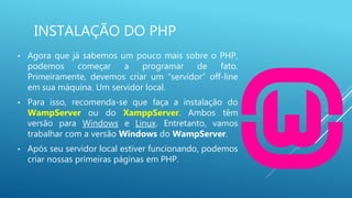 INSTALAÇÃO DO PHP
• Agora que já sabemos um pouco mais sobre o PHP,
podemos começar a programar de fato.
Primeiramente, devemos criar um “servidor” off-line
em sua máquina. Um servidor local.
• Para isso, recomenda-se que faça a instalação do
WampServer ou do XamppServer. Ambos têm
versão para Windows e Linux. Entretanto, vamos
trabalhar com a versão Windows do WampServer.
• Após seu servidor local estiver funcionando, podemos
criar nossas primeiras páginas em PHP.
 