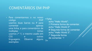 COMENTÁRIOS EM PHP
• Para comentarmos o no nosso
código PHP
usamos duas barras ou # para
comentar apenas
uma linha, e para comentários de
múltiplas linhas
usamos /* */, o mesmo usado em
CSS e outras
linguagens. Observe alguns
exemplos:
<?php
echo "Hello World";
// Primeira forma de comentar.
echo "Hello World 2";
# Segunda forma de comentar.
echo "Hello World 3";
/* Segunda forma
de comentar. */
?>
 