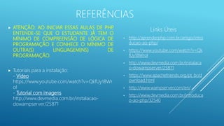  ATENÇÃO: AO INICIAR ESSAS AULAS DE PHP,
ENTENDE-SE QUE O ESTUDANTE JÁ TEM O
MÍNIMO DE COMPREENSÃO DE LÓGICA DE
PROGRAMAÇÃO E CONHECE O MÍNIMO DE
OUTRA(S) LINGUAGEM(NS) DE
PROGRAMAÇÃO.
 Tutoriais para a instalação:
- Vídeo
https://www.youtube.com/watch?v=QkfUy18Wr
oI
- Tutorial com imagens
http://www.devmedia.com.br/instalacao-
dowampserver/25871
Links Úteis
• http://aprenderphp.com.br/artigo/intro
ducao-ao-php/
• https://www.youtube.com/watch?v=Qk
fUy18WroI
• http://www.devmedia.com.br/instalaca
o-dowampserver/25871
• https://www.apachefriends.org/pt_br/d
ownload.html
• http://www.wampserver.com/en/
• http://www.devmedia.com.br/introduca
o-ao-php/32540
REFERÊNCIAS
 