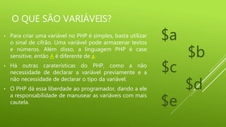 O QUE SÃO VARIÁVEIS?
• Para criar uma variável no PHP é simples, basta utilizar
o sinal de cifrão. Uma variável pode armazenar textos
e números. Além disso, a linguagem PHP é case
sensitive, então A é diferente de a.
• Há outras caraterísticas do PHP, como a não
necessidade de declarar a variável previamente e a
não necessidade de declarar o tipo da variável.
• O PHP dá essa liberdade ao programador, dando a ele
a responsabilidade de manusear as variáveis com mais
cautela.
$a
$b
$c
$d
$e
 