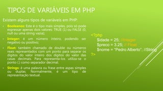 TIPOS DE VARIÁVEIS EM PHP
Existem alguns tipos de variáveis em PHP:
• Booleanos: Este é o tipo mais simples, pois só pode
expressar apenas dois valores: TRUE (1) ou FALSE (0,
null ou uma string vazia);
• Integer: é um número inteiro, podendo ser
negativo ou positivo;
• Float: também chamado de double ou números
reais representados com um ponto para separar os
dígitos do valor inteiro dos dígitos do valor das
casas decimais. Para representa-los utiliza-se o
ponto (.) como separador decimal.
• Strings: é uma palavra ou frase entre aspas simples
ou duplas. Normalmente, é um tipo de
representação textual.
<?php
$idade = 25; //Integer
$preco = 3.25; // Float
$nome = “Pedro Alberto”; //String
?>
 