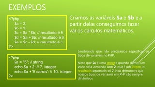 EXEMPLOS
<?php
$a = 3;
$b = 3;
$c = $a * $b; // resultado é 9
$d = $a + $b; // resultado é 6
$e = $c - $d; // resultado é 3
?>
Criamos as variáveis $a e $b e a
partir delas conseguimos fazer
vários cálculos matemáticos.
<?php
$a = "5"; // string
echo $a + 2; // 7, integer
echo $a + '5 carros'; // 10, integer
?>
Lembrando que não precisamos especificar os
tipos de variáveis no PHP.
Note que $a é uma string e quando demos um
echo nela somando com 2, que é um inteiro, o
resultado retornado foi 7. Isso demonstra que
nossos tipos de variáveis em PHP são sempre
dinâmicos.
 