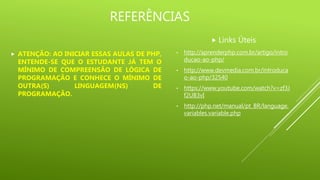REFERÊNCIAS
 Links Úteis
• http://aprenderphp.com.br/artigo/intro
ducao-ao-php/
• http://www.devmedia.com.br/introduca
o-ao-php/32540
• https://www.youtube.com/watch?v=zf3J
f2UB3vI
• http://php.net/manual/pt_BR/language.
variables.variable.php
 ATENÇÃO: AO INICIAR ESSAS AULAS DE PHP,
ENTENDE-SE QUE O ESTUDANTE JÁ TEM O
MÍNIMO DE COMPREENSÃO DE LÓGICA DE
PROGRAMAÇÃO E CONHECE O MÍNIMO DE
OUTRA(S) LINGUAGEM(NS) DE
PROGRAMAÇÃO.
 