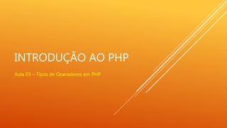 INTRODUÇÃO AO PHP
Aula 03 – Tipos de Operadores em PHP
 