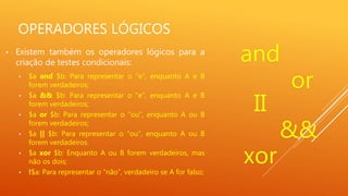 OPERADORES LÓGICOS
• Existem também os operadores lógicos para a
criação de testes condicionais:
• $a and $b: Para representar o “e”, enquanto A e B
forem verdadeiros;
• $a && $b: Para representar o “e”, enquanto A e B
forem verdadeiros;
• $a or $b: Para representar o “ou”, enquanto A ou B
forem verdadeiros;
• $a || $b: Para representar o “ou”, enquanto A ou B
forem verdadeiros.
• $a xor $b: Enquanto A ou B forem verdadeiros, mas
não os dois;
• !$a: Para representar o “não”, verdadeiro se A for falso;
and
or
II
&&
xor
 