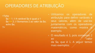 OPERADORES DE ATRIBUIÇÃO
• Utilizamos os operadores de
atribuição para definir variáveis e
seus valores, além de usá-los
juntamente com os operadores
matemáticos, como mostra o
exemplo.
• O resultado é 3, pois somamos 2
ao valor
da $a, que é 1. A seguir temos
mais exemplos:
<?php
$a = 1; // A variável $a é igual a 1
$a += 2; // Somamos 2 ao valor da $a;
echo $a;
?>
 