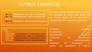 OUTROS EXEMPLOS
A sintaxe desses operadores é a mesma
do exemplo da soma, pois basta dar
um “echo” depois de ter declarado a
variável com seu respectivo operador.
<?php
$a -= 2; // Subtraímos 2 ao valor da variável $a;
$a *= 2; // Multiplicamos o valor da variável $a
por 2;
$a /= 2; // Dividimos o valor da variável $a por 2.
?>
<?php
$a = 1;
echo ++$a; // Incrementamos 1 e retornamos o valor
echo $a++; // Retornamos o valor e incrementamos 1
echo --$a; // Decrementamos 1 e retornamos o valor
echo $a--; // Retornamos o valor e decrementamos 1
?>
Podemos também
incrementar ou
decrementar variáveis
utilizando os operadores
de incrementação,
herdados da linguagem C,
como nos exemplos a seguir:
 