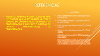 REFERÊNCIAS
 Links Úteis
• http://aprenderphp.com.br/artigo/introdu
cao-ao-php/
• http://www.devmedia.com.br/introducao-
ao-php/32540
• https://www.youtube.com/watch?v=OWtG
5xj2uCY
• https://www.youtube.com/watch?v=7YxJb
cSL83g
• http://php.net/manual/pt_BR/language.op
erators.php
• http://aprenderphp.com.br/artigo/operad
ores-de-comparacao-operadores-logicos-
e-a-precedencia-dos-operadores-no-php/
 ATENÇÃO: AO INICIAR ESSAS AULAS DE PHP,
ENTENDE-SE QUE O ESTUDANTE JÁ TEM O
MÍNIMO DE COMPREENSÃO DE LÓGICA DE
PROGRAMAÇÃO E CONHECE O MÍNIMO DE
OUTRA(S) LINGUAGEM(NS) DE
PROGRAMAÇÃO.
 
