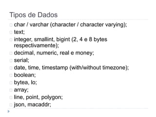 Tipos de Dados 
char / varchar (character / character varying); 
text; 
integer, smallint, bigint (2, 4 e 8 bytes 
respectivamente); 
decimal, numeric, real e money; 
serial; 
date, time, timestamp (with/without timezone); 
boolean; 
bytea, lo; 
array; 
line, point, polygon; 
json, macaddr; 
 