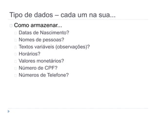 Tipo de dados – cada um na sua... 
Como armazenar... 
Datas de Nascimento? 
Nomes de pessoas? 
Textos variáveis (observações)? 
Horários? 
Valores monetários? 
Número de CPF? 
Números de Telefone? 
 