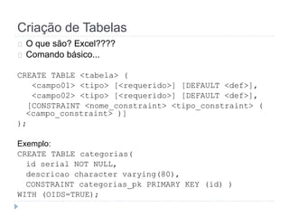 Criação de Tabelas 
O que são? Excel???? 
Comando básico... 
CREATE TABLE <tabela> ( 
<campo01> <tipo> [<requerido>] [DEFAULT <def>], 
<campo02> <tipo> [<requerido>] [DEFAULT <def>], 
[CONSTRAINT <nome_constraint> <tipo_constraint> ( 
<campo_constraint> )] 
); 
Exemplo: 
CREATE TABLE categorias( 
id serial NOT NULL, 
descricao character varying(80), 
CONSTRAINT categorias_pk PRIMARY KEY (id) ) 
WITH (OIDS=TRUE); 
 