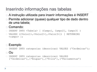 Inserindo informações nas tabelas 
A instrução utilizada para inserir informações é INSERT 
Permite adicionar (quase) qualquer tipo de dado dentro 
de uma tabela; 
Comando: 
INSERT INTO <Tabela> [ (Campo1, Campo2[, Campo3] ) 
VALUES (<Valor1>,<Valor2>[,<Valor3>]) [ RETURNING 
<campo> ]; 
Exemplo 
INSERT INTO categorias (descricao) VALUES (‘Cerâmicas’); 
Ou 
INSERT INTO categorias (descricao) VALUES 
(‘Cerâmicas’),(‘Roupas’),(‘Frios’),(‘Ferramentas’) 
 