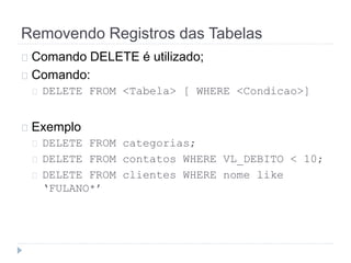 Removendo Registros das Tabelas 
Comando DELETE é utilizado; 
Comando: 
DELETE FROM <Tabela> [ WHERE <Condicao>] 
Exemplo 
DELETE FROM categorias; 
DELETE FROM contatos WHERE VL_DEBITO < 10; 
DELETE FROM clientes WHERE nome like 
‘FULANO*’ 
 
