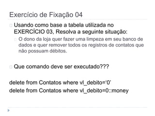 Exercício de Fixação 04 
Usando como base a tabela utilizada no 
EXERCÍCIO 03, Resolva a seguinte situação: 
O dono da loja quer fazer uma limpeza em seu banco de 
dados e quer remover todos os registros de contatos que 
não possuam débitos. 
Que comando deve ser executado??? 
delete from Contatos where vl_debito=‘0’ 
delete from Contatos where vl_debito=0::money 
 