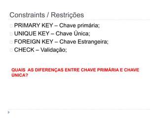 Constraints / Restrições 
PRIMARY KEY – Chave primária; 
UNIQUE KEY – Chave Única; 
FOREIGN KEY – Chave Estrangeira; 
CHECK – Validação; 
QUAIS AS DIFERENÇAS ENTRE CHAVE PRIMÁRIA E CHAVE 
ÚNICA? 
 