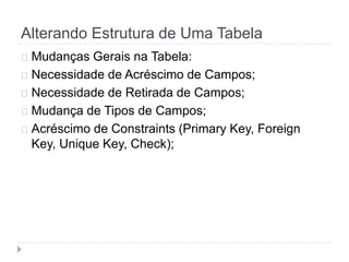 Alterando Estrutura de Uma Tabela 
Mudanças Gerais na Tabela: 
Necessidade de Acréscimo de Campos; 
Necessidade de Retirada de Campos; 
Mudança de Tipos de Campos; 
Acréscimo de Constraints (Primary Key, Foreign 
Key, Unique Key, Check); 
 