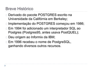 Breve Histórico 
Derivado do pacote POSTGRES escrito na 
Universidade da Califórnia em Berkeley; 
Implementação do POSTGRES começou em 1986; 
Em 1994 foi adicionado um interpretador SQL ao 
Postgres (Postgres95, antes usava PostQUEL); 
Deu origem ao Informix da IBM; 
Em 1996 recebeu o nome de PostgreSQL, 
ganhando diversos outros recursos. 
 