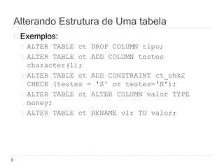 Alterando Estrutura de Uma tabela 
Exemplos: 
ALTER TABLE ct DROP COLUMN tipo; 
ALTER TABLE ct ADD COLUMN testes 
character(1); 
ALTER TABLE ct ADD CONSTRAINT ct_chk2 
CHECK (testes = 'S' or testes='N'); 
ALTER TABLE ct ALTER COLUMN valor TYPE 
money; 
ALTER TABLE ct RENAME vlr TO valor; 
 