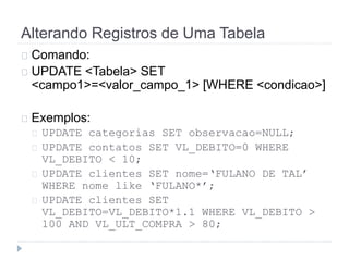Alterando Registros de Uma Tabela 
Comando: 
UPDATE <Tabela> SET 
<campo1>=<valor_campo_1> [WHERE <condicao>] 
Exemplos: 
UPDATE categorias SET observacao=NULL; 
UPDATE contatos SET VL_DEBITO=0 WHERE 
VL_DEBITO < 10; 
UPDATE clientes SET nome=‘FULANO DE TAL’ 
WHERE nome like ‘FULANO*’; 
UPDATE clientes SET 
VL_DEBITO=VL_DEBITO*1.1 WHERE VL_DEBITO > 
100 AND VL_ULT_COMPRA > 80; 
 