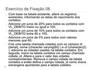 Exercício de Fixação 06 
Com base na tabela existente, altere os registros 
existentes, informando as datas de nascimento dos 
contatos; 
Adicione um juros de 20% para todos os contatos com 
VL_DEBITO maior ou igual a 100; 
Adicione um juros de 10% para todos os contatos com 
VL_DEBITO entre 60 e 100; 
Adicione um juros de 5% para todos com valores 
menores que 60; 
Crie uma tabela chamada cidades com os campos id 
(serial), nome (character varying(80) ) e uf (character(2) 
), adicione as cidades usadas na tabela contatos. Em 
seguida, insira na tabela contatos um campo chamado 
cidade_id. Altere-o para o valor das cidades 
correspondentes. Remova o campo cidade da tabela 
contatos e então defina o campo cidade_id como chave 
estrangeira apontando para a tabela cidades. 
 
