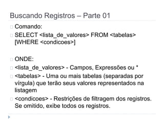 Buscando Registros – Parte 01 
Comando: 
SELECT <lista_de_valores> FROM <tabelas> 
[WHERE <condicoes>] 
ONDE: 
<lista_de_valores> - Campos, Expressões ou * 
<tabelas> - Uma ou mais tabelas (separadas por 
vírgula) que terão seus valores representados na 
listagem 
<condicoes> - Restrições de filtragem dos registros. 
Se omitido, exibe todos os registros. 
 