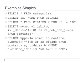 Exemplos Simples 
SELECT * FROM categorias; 
SELECT ID, NOME FROM CIDADES 
SELECT * FROM CIDADES WHERE UF = ‘AC’ 
SELECT nome, vl_debito, 
(vl_debito*1.10) as vl_deb_com_juros 
FROM contatos; 
SELECT upper(a.nome) as contato, 
b.nome||’-’||b.uf as cidade FROM 
contatos a, cidades b WHERE 
a.cidade_id=b.id AND b.uf = ‘AC’; 
 