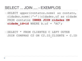 SELECT ... JOIN .... - EXEMPLOS 
SELECT upper(contatos.nome) as contato, 
cidades.nome||’-’||cidades.uf as cidade 
FROM contatos INNER JOIN cidades ON 
cidade_id=id WHERE b.uf = ‘AC’; 
SELECT * FROM CLIENTES C LEFT OUTER 
JOIN COMPRAS C2 ON C2.ID_CLIENTE = C.ID 
 