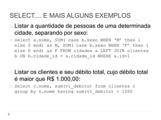 SELECT.... E MAIS ALGUNS EXEMPLOS 
Listar a quantidade de pessoas de uma determinada 
cidade, separando por sexo: 
select a.nome, SUM( case b.sexo WHEN ‘M’ then 1 
else 0 end) as M, SUM( case b.sexo WHEN ‘F’ then 1 
else 0 end) as F FROM cidades a LEFT JOIN clientes 
b ON b.cidade_id = a.cidade_id WHERE a.id=1 
Listar os clientes e seu débito total, cujo débito total 
é maior que R$ 1.000,00: 
Select c.nome, sum(vl_debito) from clientes c 
group by c.nome having sum(vl_debito) > 1000 
 